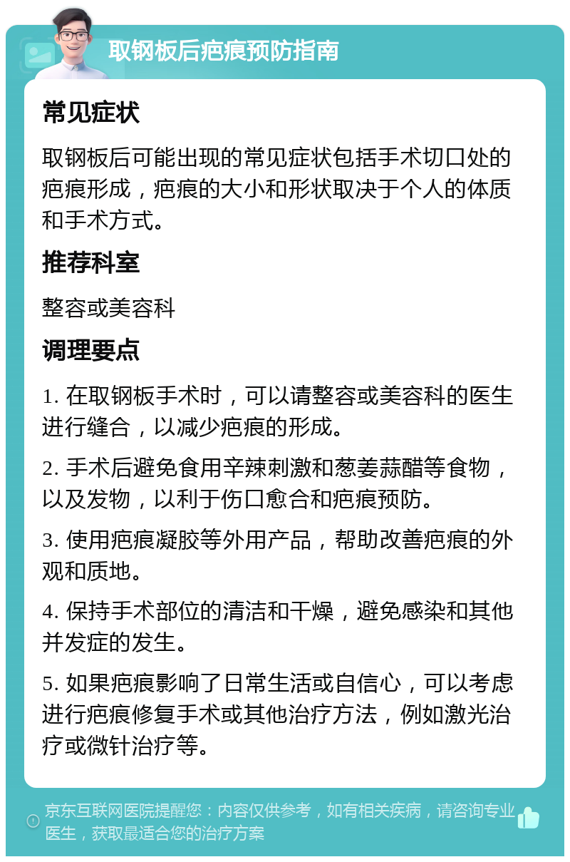 取钢板后疤痕预防指南 常见症状 取钢板后可能出现的常见症状包括手术切口处的疤痕形成，疤痕的大小和形状取决于个人的体质和手术方式。 推荐科室 整容或美容科 调理要点 1. 在取钢板手术时，可以请整容或美容科的医生进行缝合，以减少疤痕的形成。 2. 手术后避免食用辛辣刺激和葱姜蒜醋等食物，以及发物，以利于伤口愈合和疤痕预防。 3. 使用疤痕凝胶等外用产品，帮助改善疤痕的外观和质地。 4. 保持手术部位的清洁和干燥，避免感染和其他并发症的发生。 5. 如果疤痕影响了日常生活或自信心，可以考虑进行疤痕修复手术或其他治疗方法，例如激光治疗或微针治疗等。