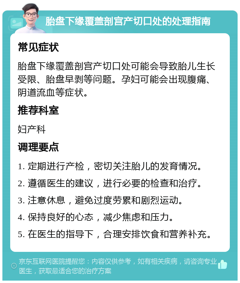 胎盘下缘覆盖剖宫产切口处的处理指南 常见症状 胎盘下缘覆盖剖宫产切口处可能会导致胎儿生长受限、胎盘早剥等问题。孕妇可能会出现腹痛、阴道流血等症状。 推荐科室 妇产科 调理要点 1. 定期进行产检，密切关注胎儿的发育情况。 2. 遵循医生的建议，进行必要的检查和治疗。 3. 注意休息，避免过度劳累和剧烈运动。 4. 保持良好的心态，减少焦虑和压力。 5. 在医生的指导下，合理安排饮食和营养补充。