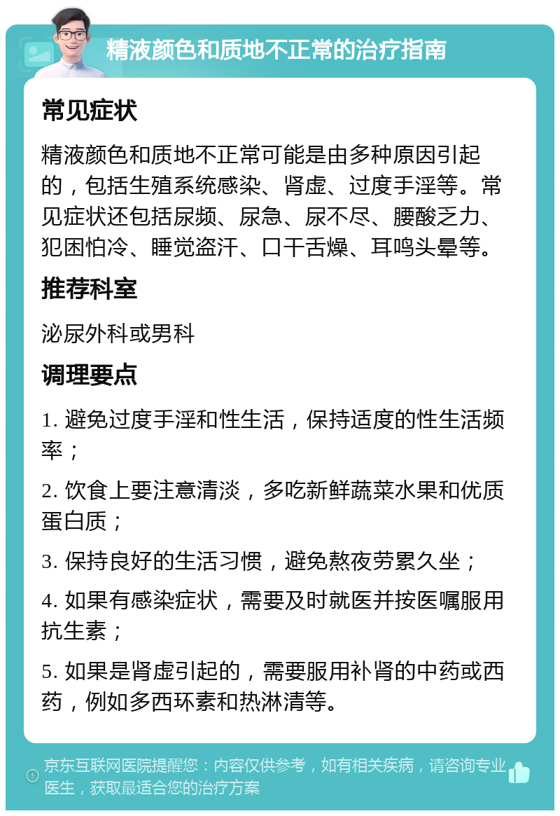 精液颜色和质地不正常的治疗指南 常见症状 精液颜色和质地不正常可能是由多种原因引起的，包括生殖系统感染、肾虚、过度手淫等。常见症状还包括尿频、尿急、尿不尽、腰酸乏力、犯困怕冷、睡觉盗汗、口干舌燥、耳鸣头晕等。 推荐科室 泌尿外科或男科 调理要点 1. 避免过度手淫和性生活，保持适度的性生活频率； 2. 饮食上要注意清淡，多吃新鲜蔬菜水果和优质蛋白质； 3. 保持良好的生活习惯，避免熬夜劳累久坐； 4. 如果有感染症状，需要及时就医并按医嘱服用抗生素； 5. 如果是肾虚引起的，需要服用补肾的中药或西药，例如多西环素和热淋清等。