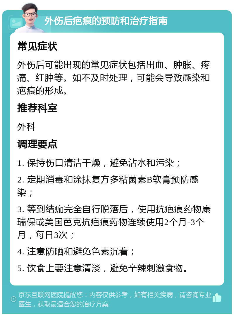 外伤后疤痕的预防和治疗指南 常见症状 外伤后可能出现的常见症状包括出血、肿胀、疼痛、红肿等。如不及时处理，可能会导致感染和疤痕的形成。 推荐科室 外科 调理要点 1. 保持伤口清洁干燥，避免沾水和污染； 2. 定期消毒和涂抹复方多粘菌素B软膏预防感染； 3. 等到结痂完全自行脱落后，使用抗疤痕药物康瑞保或美国芭克抗疤痕药物连续使用2个月-3个月，每日3次； 4. 注意防晒和避免色素沉着； 5. 饮食上要注意清淡，避免辛辣刺激食物。