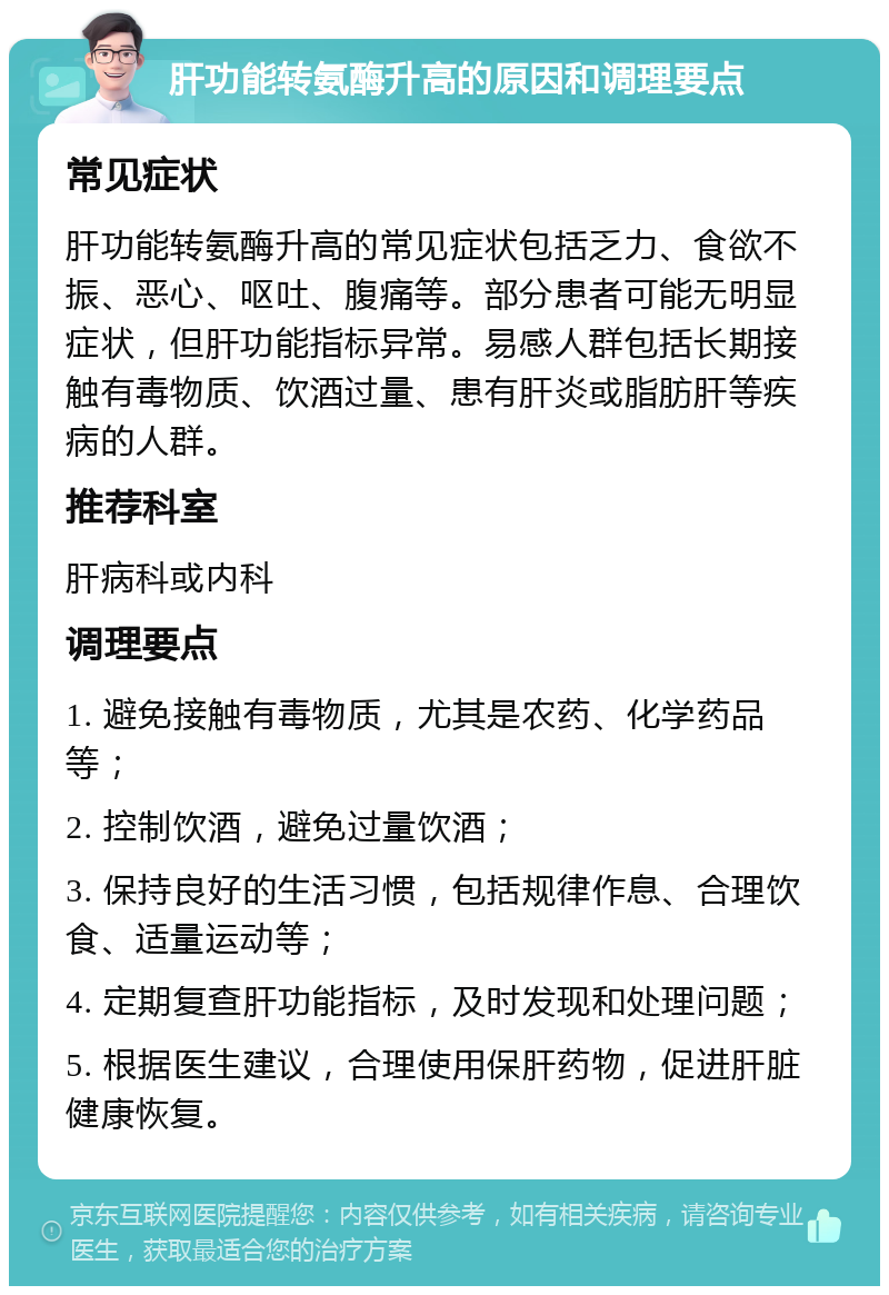 肝功能转氨酶升高的原因和调理要点 常见症状 肝功能转氨酶升高的常见症状包括乏力、食欲不振、恶心、呕吐、腹痛等。部分患者可能无明显症状，但肝功能指标异常。易感人群包括长期接触有毒物质、饮酒过量、患有肝炎或脂肪肝等疾病的人群。 推荐科室 肝病科或内科 调理要点 1. 避免接触有毒物质，尤其是农药、化学药品等； 2. 控制饮酒，避免过量饮酒； 3. 保持良好的生活习惯，包括规律作息、合理饮食、适量运动等； 4. 定期复查肝功能指标，及时发现和处理问题； 5. 根据医生建议，合理使用保肝药物，促进肝脏健康恢复。