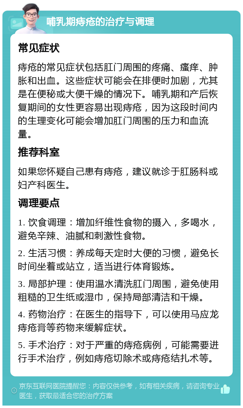 哺乳期痔疮的治疗与调理 常见症状 痔疮的常见症状包括肛门周围的疼痛、瘙痒、肿胀和出血。这些症状可能会在排便时加剧，尤其是在便秘或大便干燥的情况下。哺乳期和产后恢复期间的女性更容易出现痔疮，因为这段时间内的生理变化可能会增加肛门周围的压力和血流量。 推荐科室 如果您怀疑自己患有痔疮，建议就诊于肛肠科或妇产科医生。 调理要点 1. 饮食调理：增加纤维性食物的摄入，多喝水，避免辛辣、油腻和刺激性食物。 2. 生活习惯：养成每天定时大便的习惯，避免长时间坐着或站立，适当进行体育锻炼。 3. 局部护理：使用温水清洗肛门周围，避免使用粗糙的卫生纸或湿巾，保持局部清洁和干燥。 4. 药物治疗：在医生的指导下，可以使用马应龙痔疮膏等药物来缓解症状。 5. 手术治疗：对于严重的痔疮病例，可能需要进行手术治疗，例如痔疮切除术或痔疮结扎术等。