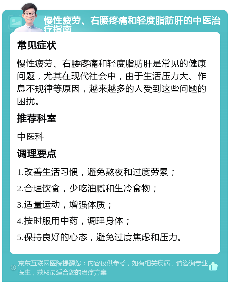 慢性疲劳、右腰疼痛和轻度脂肪肝的中医治疗指南 常见症状 慢性疲劳、右腰疼痛和轻度脂肪肝是常见的健康问题，尤其在现代社会中，由于生活压力大、作息不规律等原因，越来越多的人受到这些问题的困扰。 推荐科室 中医科 调理要点 1.改善生活习惯，避免熬夜和过度劳累； 2.合理饮食，少吃油腻和生冷食物； 3.适量运动，增强体质； 4.按时服用中药，调理身体； 5.保持良好的心态，避免过度焦虑和压力。