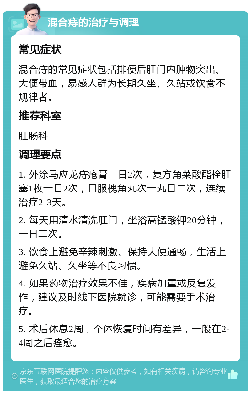 混合痔的治疗与调理 常见症状 混合痔的常见症状包括排便后肛门内肿物突出、大便带血，易感人群为长期久坐、久站或饮食不规律者。 推荐科室 肛肠科 调理要点 1. 外涂马应龙痔疮膏一日2次，复方角菜酸酯栓肛塞1枚一日2次，口服槐角丸次一丸日二次，连续治疗2-3天。 2. 每天用清水清洗肛门，坐浴高锰酸钾20分钟，一日二次。 3. 饮食上避免辛辣刺激、保持大便通畅，生活上避免久站、久坐等不良习惯。 4. 如果药物治疗效果不佳，疾病加重或反复发作，建议及时线下医院就诊，可能需要手术治疗。 5. 术后休息2周，个体恢复时间有差异，一般在2-4周之后痊愈。