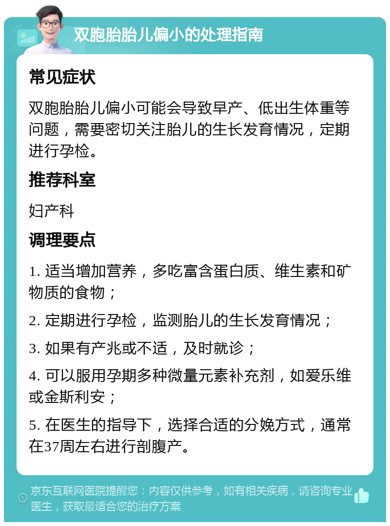 双胞胎胎儿偏小的处理指南 常见症状 双胞胎胎儿偏小可能会导致早产、低出生体重等问题，需要密切关注胎儿的生长发育情况，定期进行孕检。 推荐科室 妇产科 调理要点 1. 适当增加营养，多吃富含蛋白质、维生素和矿物质的食物； 2. 定期进行孕检，监测胎儿的生长发育情况； 3. 如果有产兆或不适，及时就诊； 4. 可以服用孕期多种微量元素补充剂，如爱乐维或金斯利安； 5. 在医生的指导下，选择合适的分娩方式，通常在37周左右进行剖腹产。