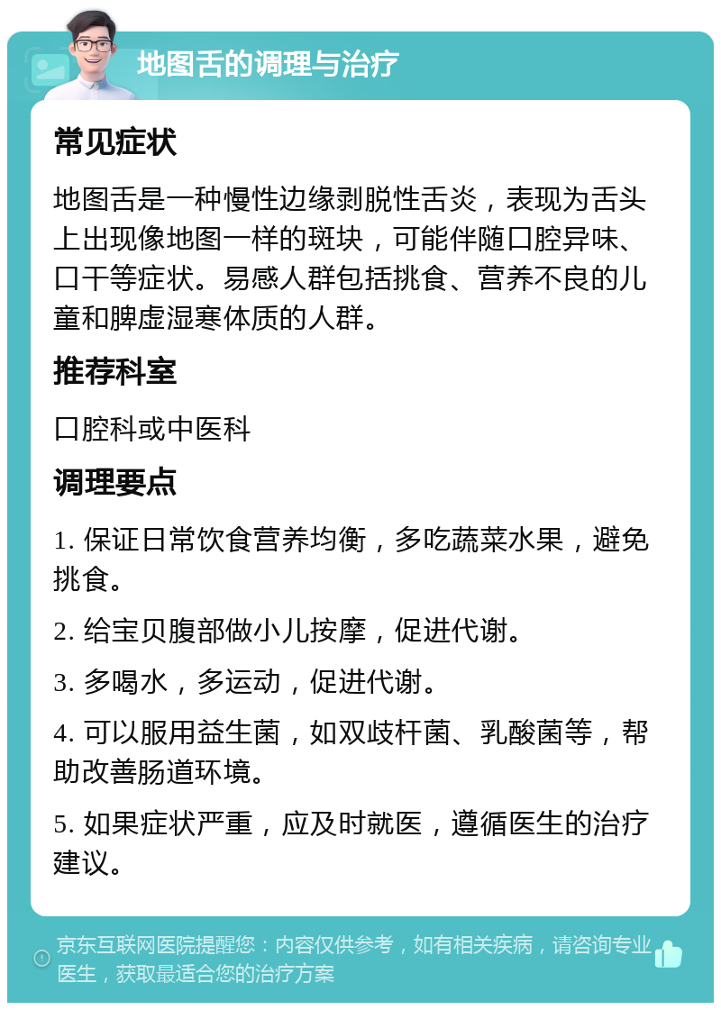 地图舌的调理与治疗 常见症状 地图舌是一种慢性边缘剥脱性舌炎，表现为舌头上出现像地图一样的斑块，可能伴随口腔异味、口干等症状。易感人群包括挑食、营养不良的儿童和脾虚湿寒体质的人群。 推荐科室 口腔科或中医科 调理要点 1. 保证日常饮食营养均衡，多吃蔬菜水果，避免挑食。 2. 给宝贝腹部做小儿按摩，促进代谢。 3. 多喝水，多运动，促进代谢。 4. 可以服用益生菌，如双歧杆菌、乳酸菌等，帮助改善肠道环境。 5. 如果症状严重，应及时就医，遵循医生的治疗建议。