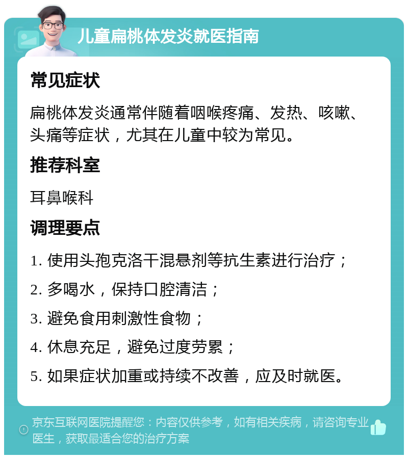 儿童扁桃体发炎就医指南 常见症状 扁桃体发炎通常伴随着咽喉疼痛、发热、咳嗽、头痛等症状，尤其在儿童中较为常见。 推荐科室 耳鼻喉科 调理要点 1. 使用头孢克洛干混悬剂等抗生素进行治疗； 2. 多喝水，保持口腔清洁； 3. 避免食用刺激性食物； 4. 休息充足，避免过度劳累； 5. 如果症状加重或持续不改善，应及时就医。