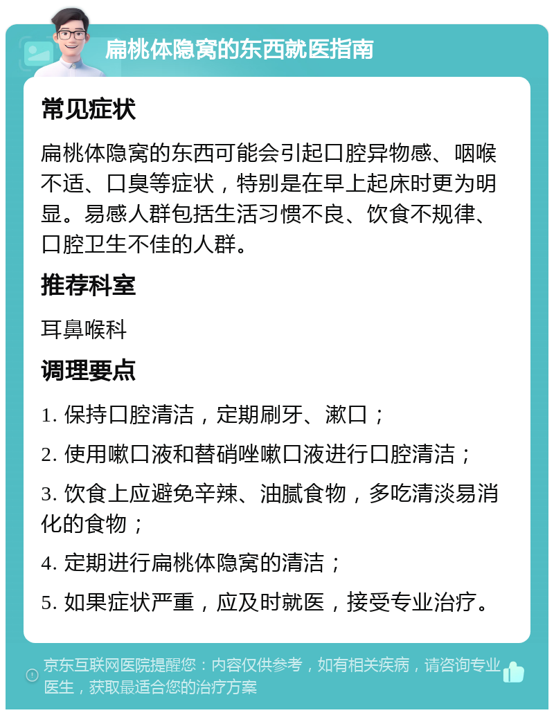 扁桃体隐窝的东西就医指南 常见症状 扁桃体隐窝的东西可能会引起口腔异物感、咽喉不适、口臭等症状，特别是在早上起床时更为明显。易感人群包括生活习惯不良、饮食不规律、口腔卫生不佳的人群。 推荐科室 耳鼻喉科 调理要点 1. 保持口腔清洁，定期刷牙、漱口； 2. 使用嗽口液和替硝唑嗽口液进行口腔清洁； 3. 饮食上应避免辛辣、油腻食物，多吃清淡易消化的食物； 4. 定期进行扁桃体隐窝的清洁； 5. 如果症状严重，应及时就医，接受专业治疗。