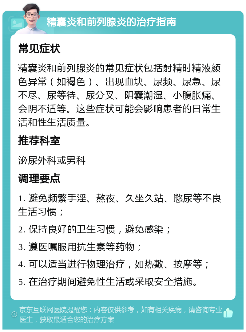 精囊炎和前列腺炎的治疗指南 常见症状 精囊炎和前列腺炎的常见症状包括射精时精液颜色异常（如褐色）、出现血块、尿频、尿急、尿不尽、尿等待、尿分叉、阴囊潮湿、小腹胀痛、会阴不适等。这些症状可能会影响患者的日常生活和性生活质量。 推荐科室 泌尿外科或男科 调理要点 1. 避免频繁手淫、熬夜、久坐久站、憋尿等不良生活习惯； 2. 保持良好的卫生习惯，避免感染； 3. 遵医嘱服用抗生素等药物； 4. 可以适当进行物理治疗，如热敷、按摩等； 5. 在治疗期间避免性生活或采取安全措施。