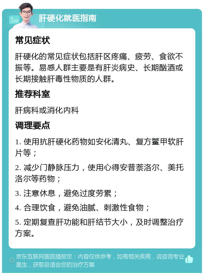 肝硬化就医指南 常见症状 肝硬化的常见症状包括肝区疼痛、疲劳、食欲不振等。易感人群主要是有肝炎病史、长期酗酒或长期接触肝毒性物质的人群。 推荐科室 肝病科或消化内科 调理要点 1. 使用抗肝硬化药物如安化清丸、复方鳖甲软肝片等； 2. 减少门静脉压力，使用心得安普萘洛尔、美托洛尔等药物； 3. 注意休息，避免过度劳累； 4. 合理饮食，避免油腻、刺激性食物； 5. 定期复查肝功能和肝结节大小，及时调整治疗方案。