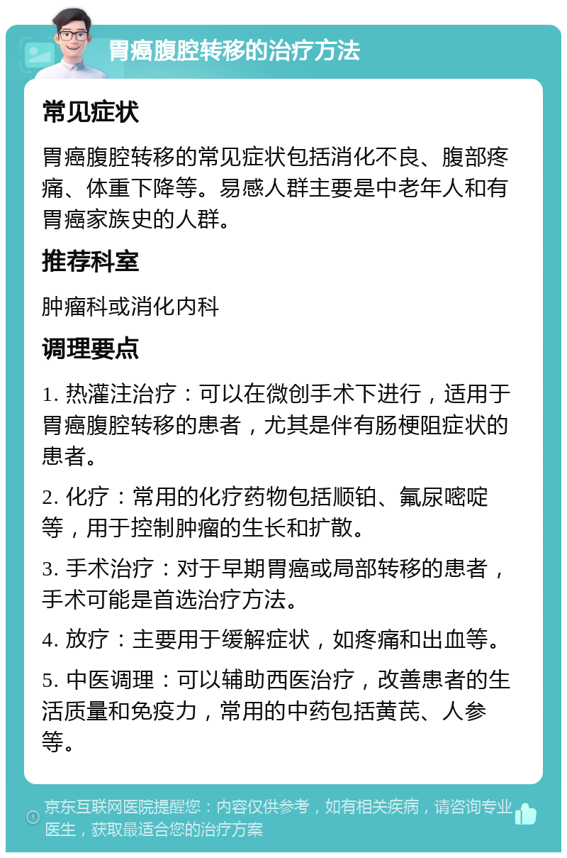 胃癌腹腔转移的治疗方法 常见症状 胃癌腹腔转移的常见症状包括消化不良、腹部疼痛、体重下降等。易感人群主要是中老年人和有胃癌家族史的人群。 推荐科室 肿瘤科或消化内科 调理要点 1. 热灌注治疗：可以在微创手术下进行，适用于胃癌腹腔转移的患者，尤其是伴有肠梗阻症状的患者。 2. 化疗：常用的化疗药物包括顺铂、氟尿嘧啶等，用于控制肿瘤的生长和扩散。 3. 手术治疗：对于早期胃癌或局部转移的患者，手术可能是首选治疗方法。 4. 放疗：主要用于缓解症状，如疼痛和出血等。 5. 中医调理：可以辅助西医治疗，改善患者的生活质量和免疫力，常用的中药包括黄芪、人参等。