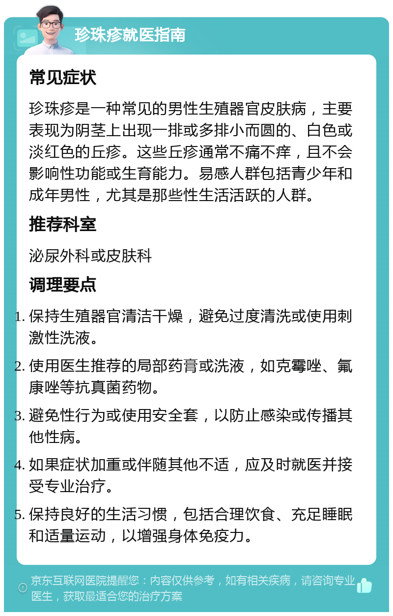 珍珠疹就医指南 常见症状 珍珠疹是一种常见的男性生殖器官皮肤病，主要表现为阴茎上出现一排或多排小而圆的、白色或淡红色的丘疹。这些丘疹通常不痛不痒，且不会影响性功能或生育能力。易感人群包括青少年和成年男性，尤其是那些性生活活跃的人群。 推荐科室 泌尿外科或皮肤科 调理要点 保持生殖器官清洁干燥，避免过度清洗或使用刺激性洗液。 使用医生推荐的局部药膏或洗液，如克霉唑、氟康唑等抗真菌药物。 避免性行为或使用安全套，以防止感染或传播其他性病。 如果症状加重或伴随其他不适，应及时就医并接受专业治疗。 保持良好的生活习惯，包括合理饮食、充足睡眠和适量运动，以增强身体免疫力。