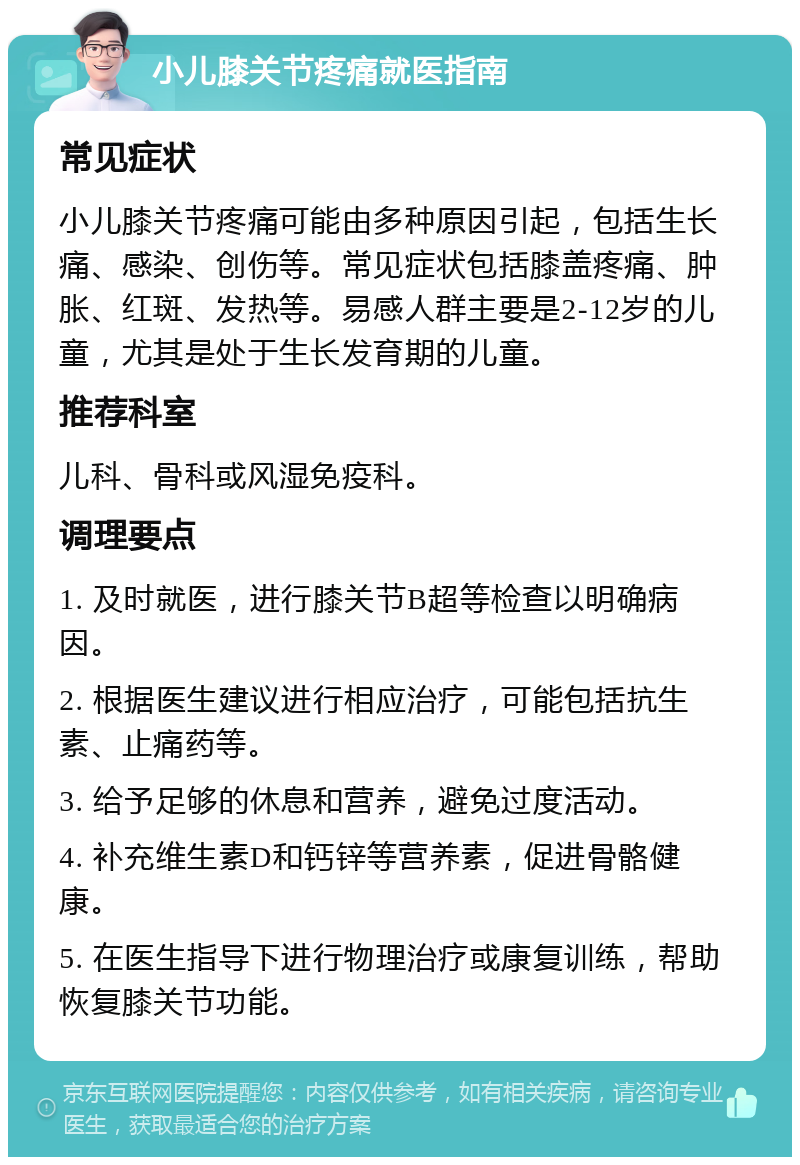 小儿膝关节疼痛就医指南 常见症状 小儿膝关节疼痛可能由多种原因引起，包括生长痛、感染、创伤等。常见症状包括膝盖疼痛、肿胀、红斑、发热等。易感人群主要是2-12岁的儿童，尤其是处于生长发育期的儿童。 推荐科室 儿科、骨科或风湿免疫科。 调理要点 1. 及时就医，进行膝关节B超等检查以明确病因。 2. 根据医生建议进行相应治疗，可能包括抗生素、止痛药等。 3. 给予足够的休息和营养，避免过度活动。 4. 补充维生素D和钙锌等营养素，促进骨骼健康。 5. 在医生指导下进行物理治疗或康复训练，帮助恢复膝关节功能。