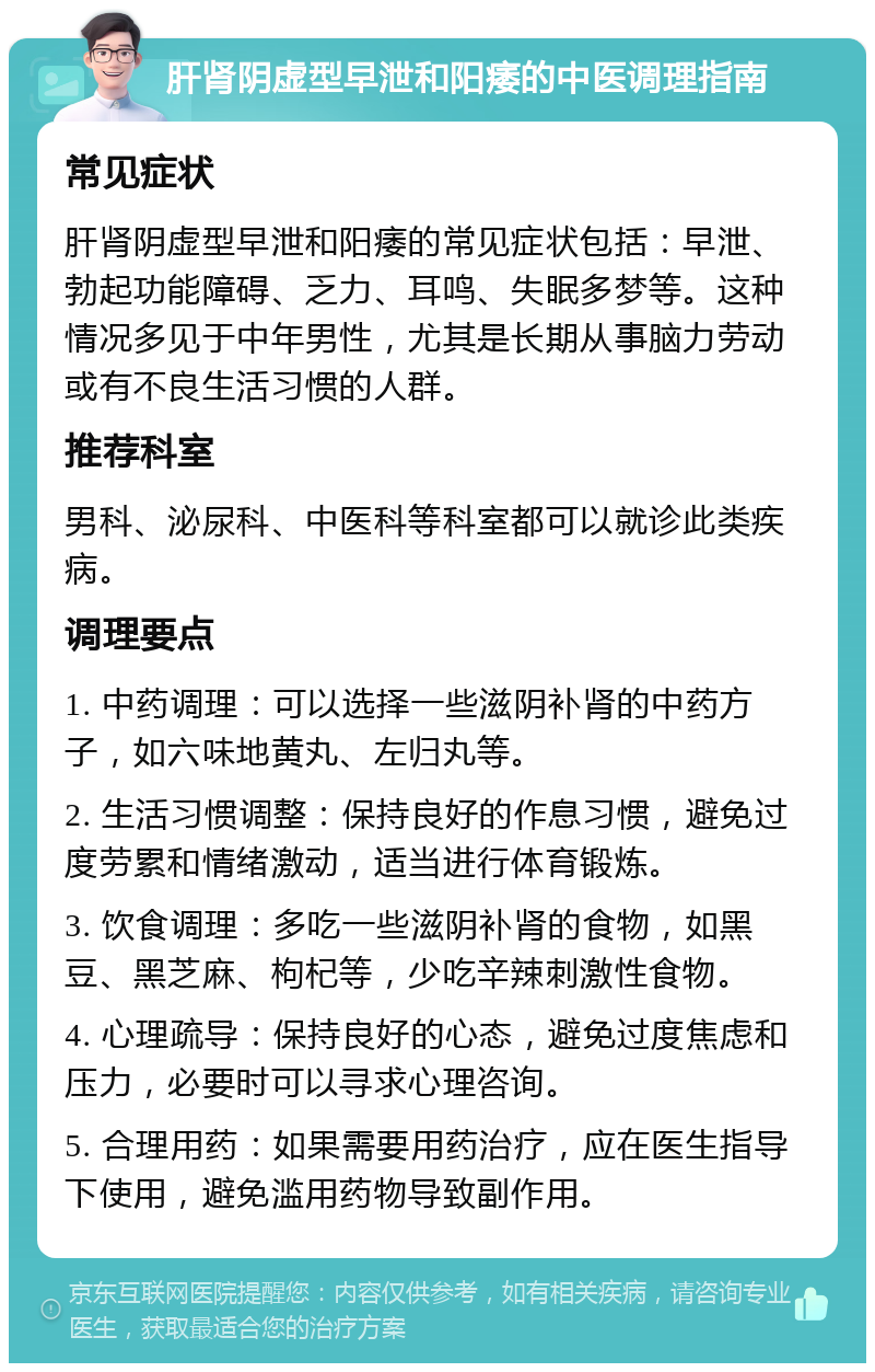 肝肾阴虚型早泄和阳痿的中医调理指南 常见症状 肝肾阴虚型早泄和阳痿的常见症状包括：早泄、勃起功能障碍、乏力、耳鸣、失眠多梦等。这种情况多见于中年男性，尤其是长期从事脑力劳动或有不良生活习惯的人群。 推荐科室 男科、泌尿科、中医科等科室都可以就诊此类疾病。 调理要点 1. 中药调理：可以选择一些滋阴补肾的中药方子，如六味地黄丸、左归丸等。 2. 生活习惯调整：保持良好的作息习惯，避免过度劳累和情绪激动，适当进行体育锻炼。 3. 饮食调理：多吃一些滋阴补肾的食物，如黑豆、黑芝麻、枸杞等，少吃辛辣刺激性食物。 4. 心理疏导：保持良好的心态，避免过度焦虑和压力，必要时可以寻求心理咨询。 5. 合理用药：如果需要用药治疗，应在医生指导下使用，避免滥用药物导致副作用。