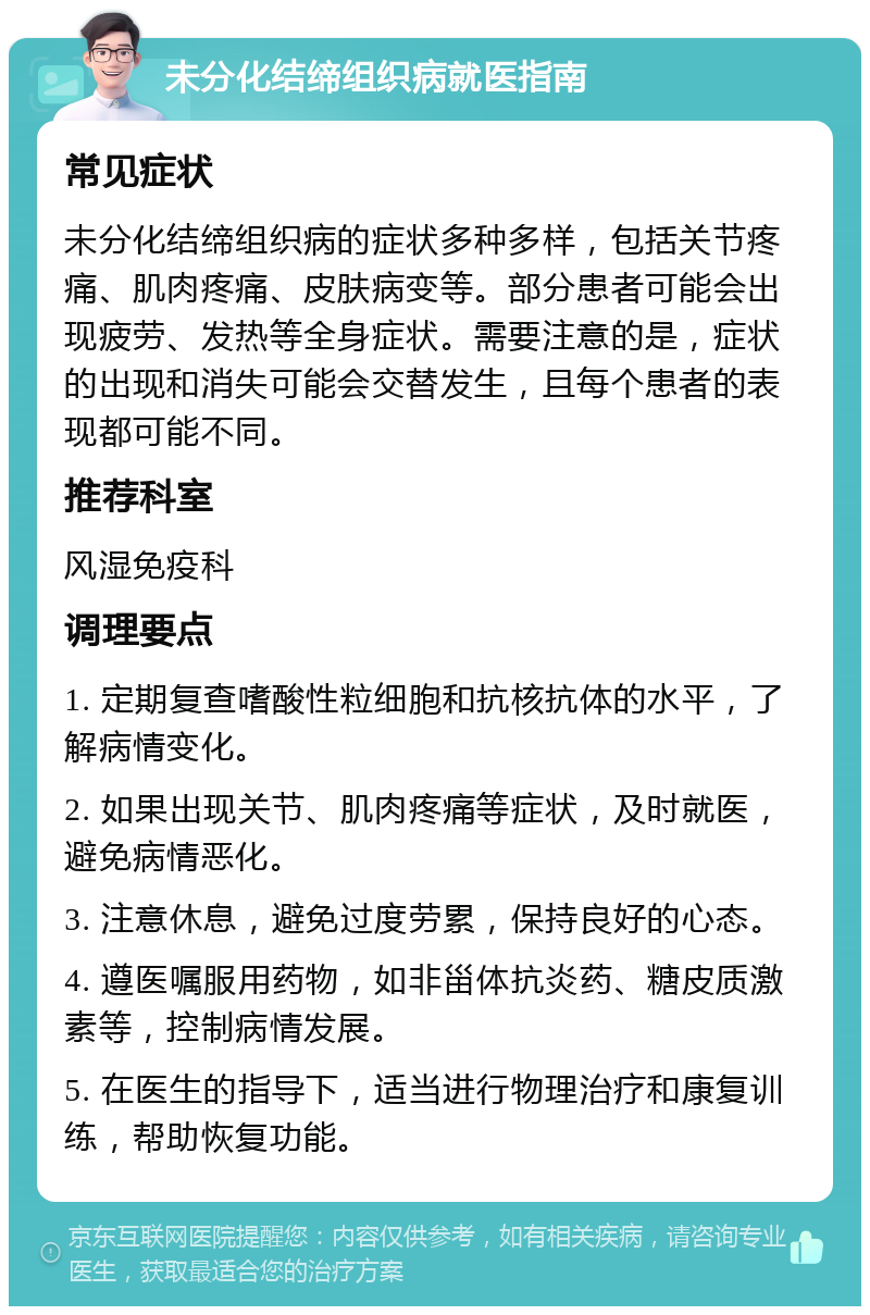 未分化结缔组织病就医指南 常见症状 未分化结缔组织病的症状多种多样，包括关节疼痛、肌肉疼痛、皮肤病变等。部分患者可能会出现疲劳、发热等全身症状。需要注意的是，症状的出现和消失可能会交替发生，且每个患者的表现都可能不同。 推荐科室 风湿免疫科 调理要点 1. 定期复查嗜酸性粒细胞和抗核抗体的水平，了解病情变化。 2. 如果出现关节、肌肉疼痛等症状，及时就医，避免病情恶化。 3. 注意休息，避免过度劳累，保持良好的心态。 4. 遵医嘱服用药物，如非甾体抗炎药、糖皮质激素等，控制病情发展。 5. 在医生的指导下，适当进行物理治疗和康复训练，帮助恢复功能。