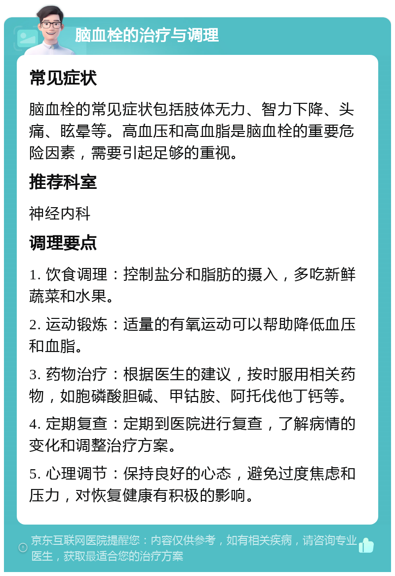 脑血栓的治疗与调理 常见症状 脑血栓的常见症状包括肢体无力、智力下降、头痛、眩晕等。高血压和高血脂是脑血栓的重要危险因素，需要引起足够的重视。 推荐科室 神经内科 调理要点 1. 饮食调理：控制盐分和脂肪的摄入，多吃新鲜蔬菜和水果。 2. 运动锻炼：适量的有氧运动可以帮助降低血压和血脂。 3. 药物治疗：根据医生的建议，按时服用相关药物，如胞磷酸胆碱、甲钴胺、阿托伐他丁钙等。 4. 定期复查：定期到医院进行复查，了解病情的变化和调整治疗方案。 5. 心理调节：保持良好的心态，避免过度焦虑和压力，对恢复健康有积极的影响。