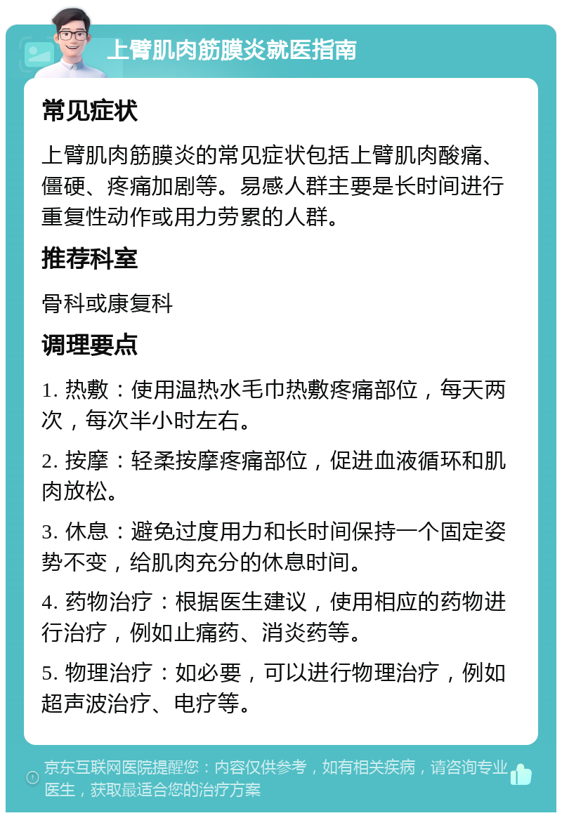 上臂肌肉筋膜炎就医指南 常见症状 上臂肌肉筋膜炎的常见症状包括上臂肌肉酸痛、僵硬、疼痛加剧等。易感人群主要是长时间进行重复性动作或用力劳累的人群。 推荐科室 骨科或康复科 调理要点 1. 热敷：使用温热水毛巾热敷疼痛部位，每天两次，每次半小时左右。 2. 按摩：轻柔按摩疼痛部位，促进血液循环和肌肉放松。 3. 休息：避免过度用力和长时间保持一个固定姿势不变，给肌肉充分的休息时间。 4. 药物治疗：根据医生建议，使用相应的药物进行治疗，例如止痛药、消炎药等。 5. 物理治疗：如必要，可以进行物理治疗，例如超声波治疗、电疗等。