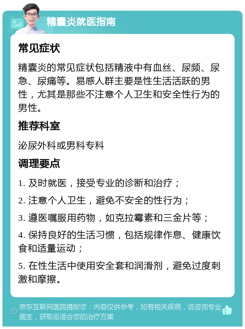 精囊炎就医指南 常见症状 精囊炎的常见症状包括精液中有血丝、尿频、尿急、尿痛等。易感人群主要是性生活活跃的男性，尤其是那些不注意个人卫生和安全性行为的男性。 推荐科室 泌尿外科或男科专科 调理要点 1. 及时就医，接受专业的诊断和治疗； 2. 注意个人卫生，避免不安全的性行为； 3. 遵医嘱服用药物，如克拉霉素和三金片等； 4. 保持良好的生活习惯，包括规律作息、健康饮食和适量运动； 5. 在性生活中使用安全套和润滑剂，避免过度刺激和摩擦。