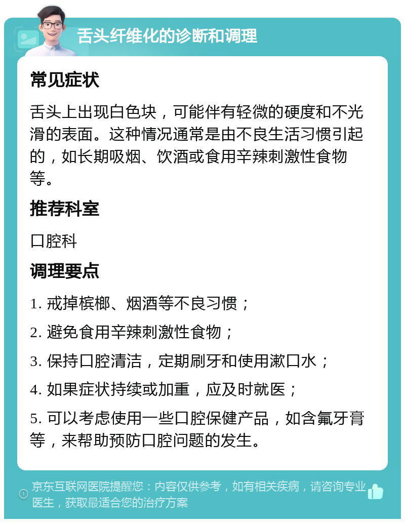 舌头纤维化的诊断和调理 常见症状 舌头上出现白色块，可能伴有轻微的硬度和不光滑的表面。这种情况通常是由不良生活习惯引起的，如长期吸烟、饮酒或食用辛辣刺激性食物等。 推荐科室 口腔科 调理要点 1. 戒掉槟榔、烟酒等不良习惯； 2. 避免食用辛辣刺激性食物； 3. 保持口腔清洁，定期刷牙和使用漱口水； 4. 如果症状持续或加重，应及时就医； 5. 可以考虑使用一些口腔保健产品，如含氟牙膏等，来帮助预防口腔问题的发生。