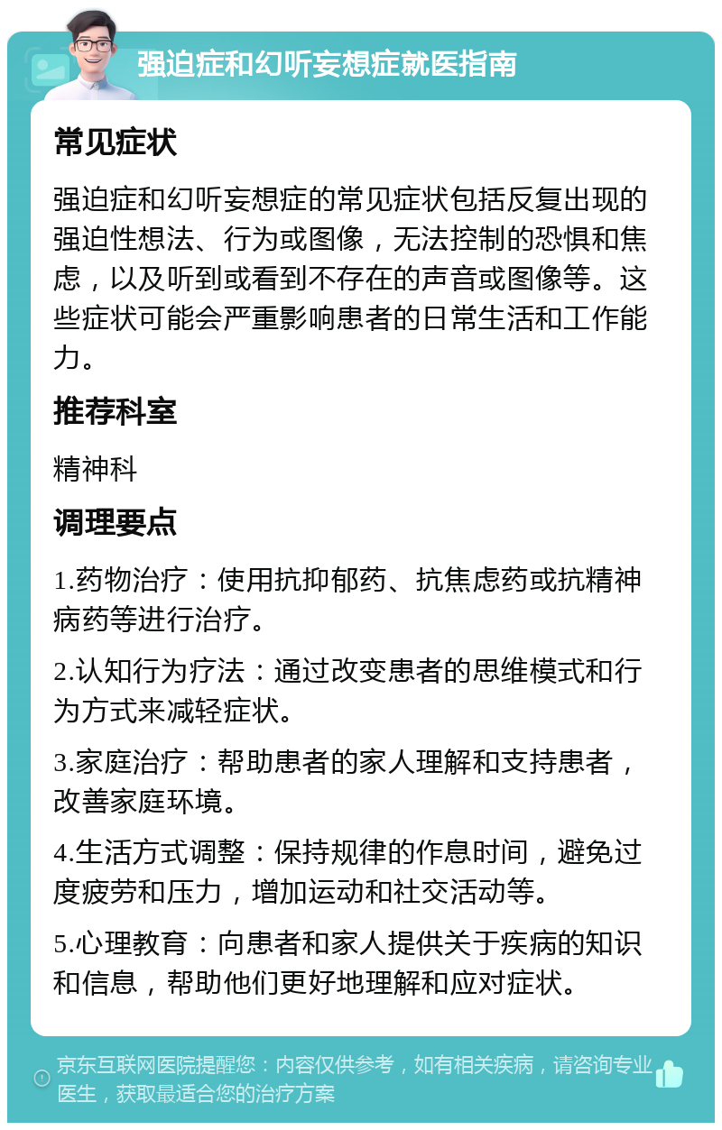 强迫症和幻听妄想症就医指南 常见症状 强迫症和幻听妄想症的常见症状包括反复出现的强迫性想法、行为或图像，无法控制的恐惧和焦虑，以及听到或看到不存在的声音或图像等。这些症状可能会严重影响患者的日常生活和工作能力。 推荐科室 精神科 调理要点 1.药物治疗：使用抗抑郁药、抗焦虑药或抗精神病药等进行治疗。 2.认知行为疗法：通过改变患者的思维模式和行为方式来减轻症状。 3.家庭治疗：帮助患者的家人理解和支持患者，改善家庭环境。 4.生活方式调整：保持规律的作息时间，避免过度疲劳和压力，增加运动和社交活动等。 5.心理教育：向患者和家人提供关于疾病的知识和信息，帮助他们更好地理解和应对症状。