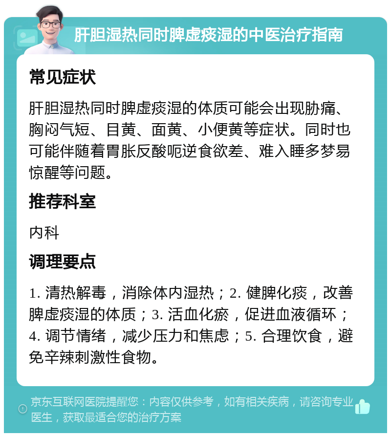 肝胆湿热同时脾虚痰湿的中医治疗指南 常见症状 肝胆湿热同时脾虚痰湿的体质可能会出现胁痛、胸闷气短、目黄、面黄、小便黄等症状。同时也可能伴随着胃胀反酸呃逆食欲差、难入睡多梦易惊醒等问题。 推荐科室 内科 调理要点 1. 清热解毒，消除体内湿热；2. 健脾化痰，改善脾虚痰湿的体质；3. 活血化瘀，促进血液循环；4. 调节情绪，减少压力和焦虑；5. 合理饮食，避免辛辣刺激性食物。