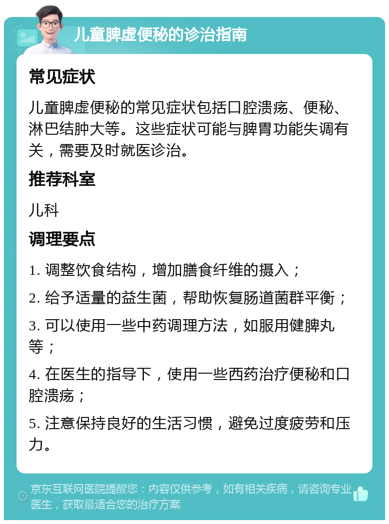 儿童脾虚便秘的诊治指南 常见症状 儿童脾虚便秘的常见症状包括口腔溃疡、便秘、淋巴结肿大等。这些症状可能与脾胃功能失调有关，需要及时就医诊治。 推荐科室 儿科 调理要点 1. 调整饮食结构，增加膳食纤维的摄入； 2. 给予适量的益生菌，帮助恢复肠道菌群平衡； 3. 可以使用一些中药调理方法，如服用健脾丸等； 4. 在医生的指导下，使用一些西药治疗便秘和口腔溃疡； 5. 注意保持良好的生活习惯，避免过度疲劳和压力。