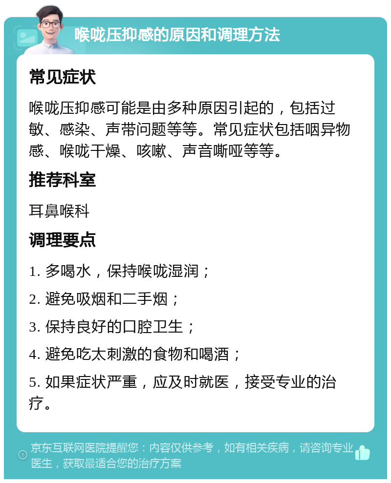 喉咙压抑感的原因和调理方法 常见症状 喉咙压抑感可能是由多种原因引起的，包括过敏、感染、声带问题等等。常见症状包括咽异物感、喉咙干燥、咳嗽、声音嘶哑等等。 推荐科室 耳鼻喉科 调理要点 1. 多喝水，保持喉咙湿润； 2. 避免吸烟和二手烟； 3. 保持良好的口腔卫生； 4. 避免吃太刺激的食物和喝酒； 5. 如果症状严重，应及时就医，接受专业的治疗。