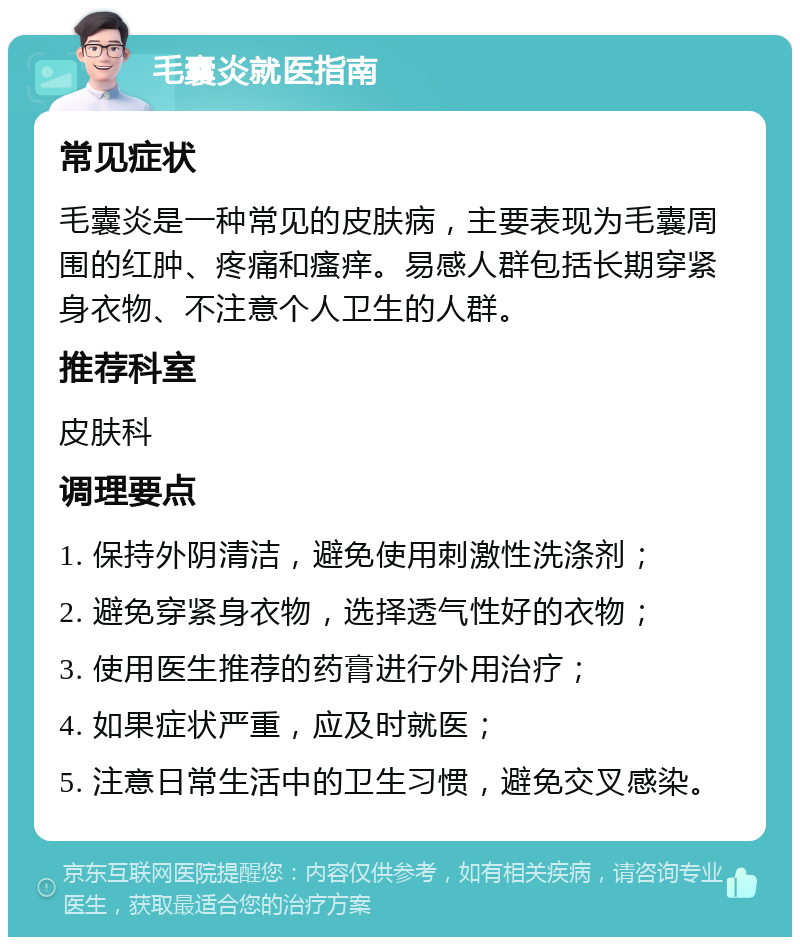 毛囊炎就医指南 常见症状 毛囊炎是一种常见的皮肤病，主要表现为毛囊周围的红肿、疼痛和瘙痒。易感人群包括长期穿紧身衣物、不注意个人卫生的人群。 推荐科室 皮肤科 调理要点 1. 保持外阴清洁，避免使用刺激性洗涤剂； 2. 避免穿紧身衣物，选择透气性好的衣物； 3. 使用医生推荐的药膏进行外用治疗； 4. 如果症状严重，应及时就医； 5. 注意日常生活中的卫生习惯，避免交叉感染。