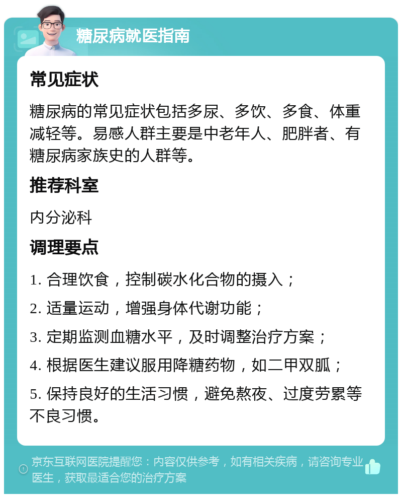 糖尿病就医指南 常见症状 糖尿病的常见症状包括多尿、多饮、多食、体重减轻等。易感人群主要是中老年人、肥胖者、有糖尿病家族史的人群等。 推荐科室 内分泌科 调理要点 1. 合理饮食，控制碳水化合物的摄入； 2. 适量运动，增强身体代谢功能； 3. 定期监测血糖水平，及时调整治疗方案； 4. 根据医生建议服用降糖药物，如二甲双胍； 5. 保持良好的生活习惯，避免熬夜、过度劳累等不良习惯。