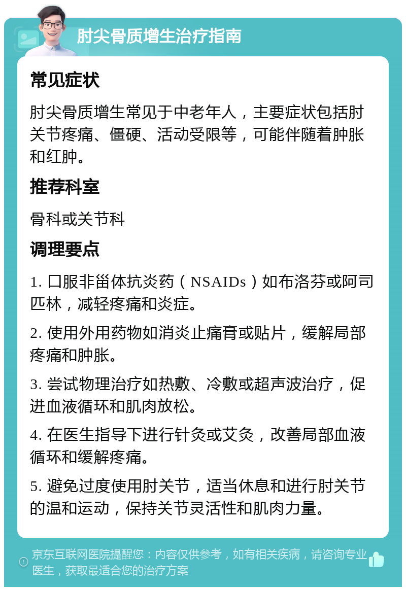 肘尖骨质增生治疗指南 常见症状 肘尖骨质增生常见于中老年人，主要症状包括肘关节疼痛、僵硬、活动受限等，可能伴随着肿胀和红肿。 推荐科室 骨科或关节科 调理要点 1. 口服非甾体抗炎药（NSAIDs）如布洛芬或阿司匹林，减轻疼痛和炎症。 2. 使用外用药物如消炎止痛膏或贴片，缓解局部疼痛和肿胀。 3. 尝试物理治疗如热敷、冷敷或超声波治疗，促进血液循环和肌肉放松。 4. 在医生指导下进行针灸或艾灸，改善局部血液循环和缓解疼痛。 5. 避免过度使用肘关节，适当休息和进行肘关节的温和运动，保持关节灵活性和肌肉力量。