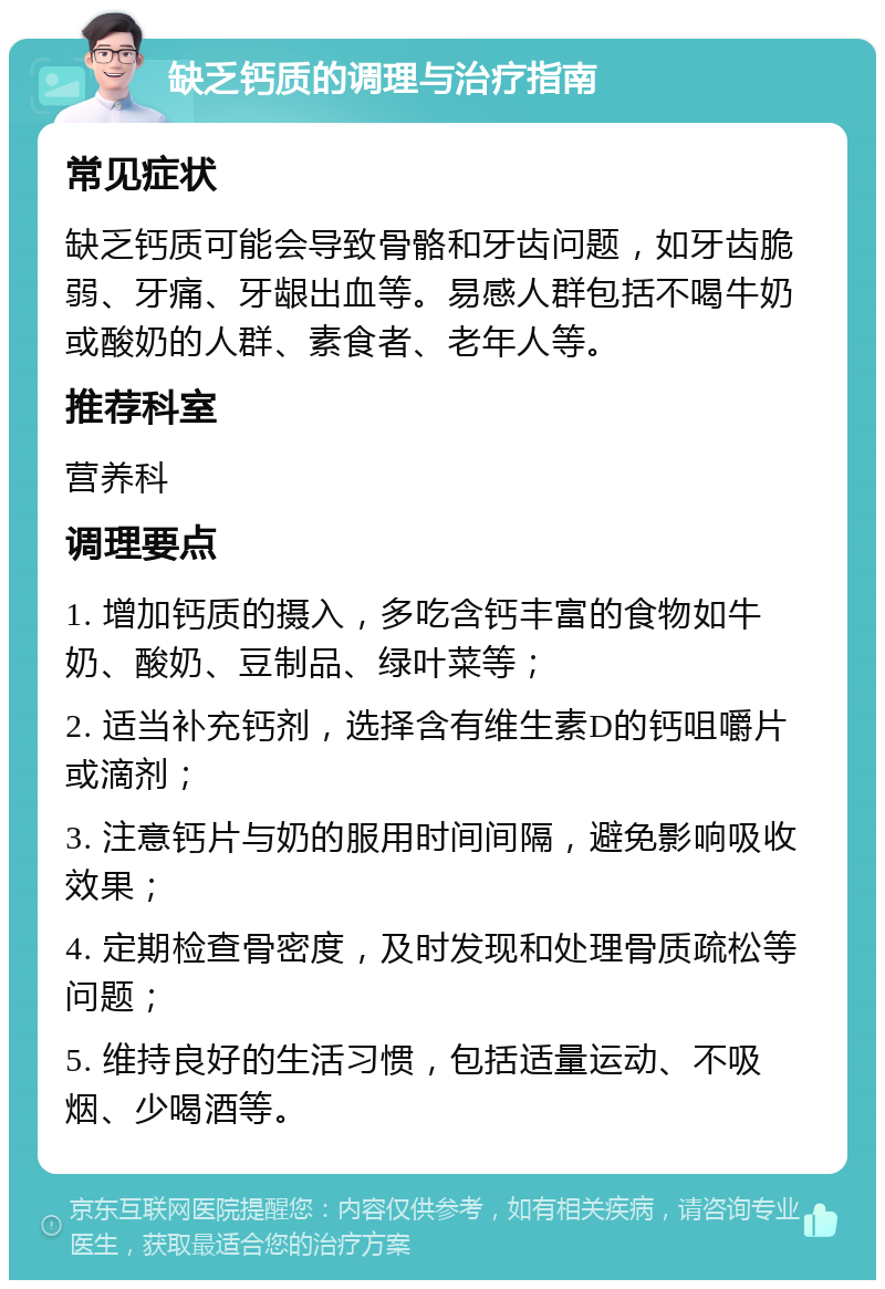 缺乏钙质的调理与治疗指南 常见症状 缺乏钙质可能会导致骨骼和牙齿问题，如牙齿脆弱、牙痛、牙龈出血等。易感人群包括不喝牛奶或酸奶的人群、素食者、老年人等。 推荐科室 营养科 调理要点 1. 增加钙质的摄入，多吃含钙丰富的食物如牛奶、酸奶、豆制品、绿叶菜等； 2. 适当补充钙剂，选择含有维生素D的钙咀嚼片或滴剂； 3. 注意钙片与奶的服用时间间隔，避免影响吸收效果； 4. 定期检查骨密度，及时发现和处理骨质疏松等问题； 5. 维持良好的生活习惯，包括适量运动、不吸烟、少喝酒等。