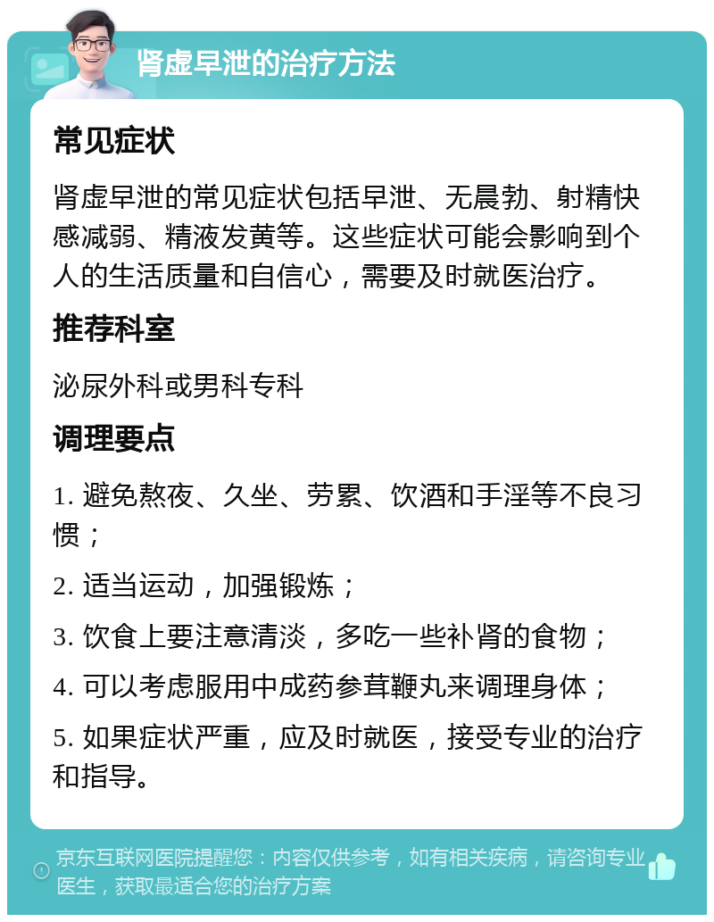 肾虚早泄的治疗方法 常见症状 肾虚早泄的常见症状包括早泄、无晨勃、射精快感减弱、精液发黄等。这些症状可能会影响到个人的生活质量和自信心，需要及时就医治疗。 推荐科室 泌尿外科或男科专科 调理要点 1. 避免熬夜、久坐、劳累、饮酒和手淫等不良习惯； 2. 适当运动，加强锻炼； 3. 饮食上要注意清淡，多吃一些补肾的食物； 4. 可以考虑服用中成药参茸鞭丸来调理身体； 5. 如果症状严重，应及时就医，接受专业的治疗和指导。