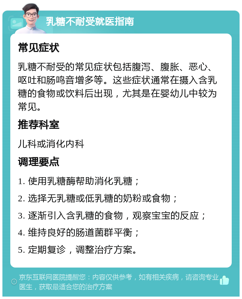 乳糖不耐受就医指南 常见症状 乳糖不耐受的常见症状包括腹泻、腹胀、恶心、呕吐和肠鸣音增多等。这些症状通常在摄入含乳糖的食物或饮料后出现，尤其是在婴幼儿中较为常见。 推荐科室 儿科或消化内科 调理要点 1. 使用乳糖酶帮助消化乳糖； 2. 选择无乳糖或低乳糖的奶粉或食物； 3. 逐渐引入含乳糖的食物，观察宝宝的反应； 4. 维持良好的肠道菌群平衡； 5. 定期复诊，调整治疗方案。