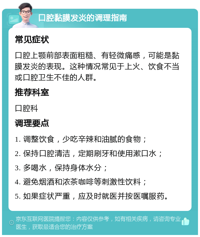 口腔黏膜发炎的调理指南 常见症状 口腔上颚前部表面粗糙、有轻微痛感，可能是黏膜发炎的表现。这种情况常见于上火、饮食不当或口腔卫生不佳的人群。 推荐科室 口腔科 调理要点 1. 调整饮食，少吃辛辣和油腻的食物； 2. 保持口腔清洁，定期刷牙和使用漱口水； 3. 多喝水，保持身体水分； 4. 避免烟酒和浓茶咖啡等刺激性饮料； 5. 如果症状严重，应及时就医并按医嘱服药。