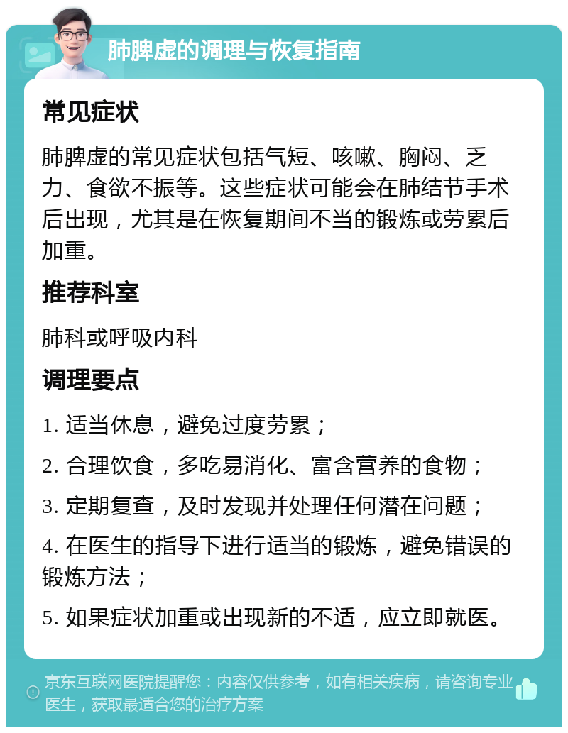 肺脾虚的调理与恢复指南 常见症状 肺脾虚的常见症状包括气短、咳嗽、胸闷、乏力、食欲不振等。这些症状可能会在肺结节手术后出现，尤其是在恢复期间不当的锻炼或劳累后加重。 推荐科室 肺科或呼吸内科 调理要点 1. 适当休息，避免过度劳累； 2. 合理饮食，多吃易消化、富含营养的食物； 3. 定期复查，及时发现并处理任何潜在问题； 4. 在医生的指导下进行适当的锻炼，避免错误的锻炼方法； 5. 如果症状加重或出现新的不适，应立即就医。