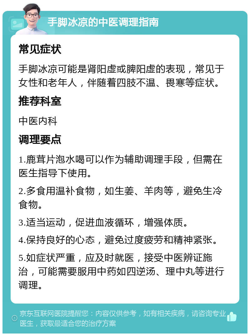 手脚冰凉的中医调理指南 常见症状 手脚冰凉可能是肾阳虚或脾阳虚的表现，常见于女性和老年人，伴随着四肢不温、畏寒等症状。 推荐科室 中医内科 调理要点 1.鹿茸片泡水喝可以作为辅助调理手段，但需在医生指导下使用。 2.多食用温补食物，如生姜、羊肉等，避免生冷食物。 3.适当运动，促进血液循环，增强体质。 4.保持良好的心态，避免过度疲劳和精神紧张。 5.如症状严重，应及时就医，接受中医辨证施治，可能需要服用中药如四逆汤、理中丸等进行调理。