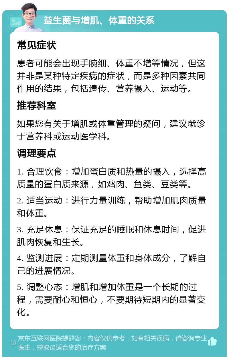 益生菌与增肌、体重的关系 常见症状 患者可能会出现手腕细、体重不增等情况，但这并非是某种特定疾病的症状，而是多种因素共同作用的结果，包括遗传、营养摄入、运动等。 推荐科室 如果您有关于增肌或体重管理的疑问，建议就诊于营养科或运动医学科。 调理要点 1. 合理饮食：增加蛋白质和热量的摄入，选择高质量的蛋白质来源，如鸡肉、鱼类、豆类等。 2. 适当运动：进行力量训练，帮助增加肌肉质量和体重。 3. 充足休息：保证充足的睡眠和休息时间，促进肌肉恢复和生长。 4. 监测进展：定期测量体重和身体成分，了解自己的进展情况。 5. 调整心态：增肌和增加体重是一个长期的过程，需要耐心和恒心，不要期待短期内的显著变化。