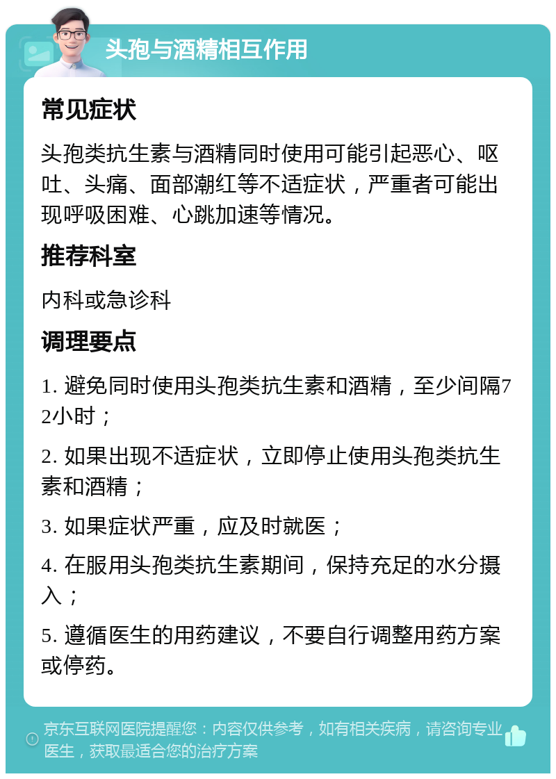 头孢与酒精相互作用 常见症状 头孢类抗生素与酒精同时使用可能引起恶心、呕吐、头痛、面部潮红等不适症状，严重者可能出现呼吸困难、心跳加速等情况。 推荐科室 内科或急诊科 调理要点 1. 避免同时使用头孢类抗生素和酒精，至少间隔72小时； 2. 如果出现不适症状，立即停止使用头孢类抗生素和酒精； 3. 如果症状严重，应及时就医； 4. 在服用头孢类抗生素期间，保持充足的水分摄入； 5. 遵循医生的用药建议，不要自行调整用药方案或停药。