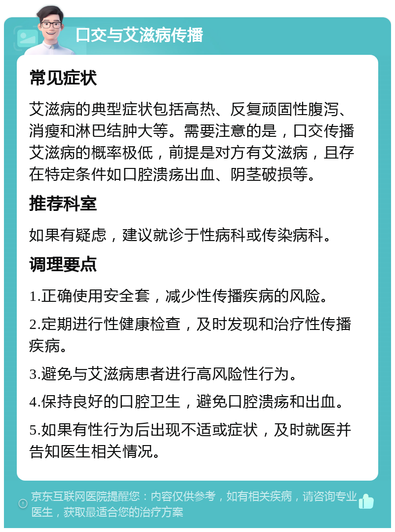 口交与艾滋病传播 常见症状 艾滋病的典型症状包括高热、反复顽固性腹泻、消瘦和淋巴结肿大等。需要注意的是，口交传播艾滋病的概率极低，前提是对方有艾滋病，且存在特定条件如口腔溃疡出血、阴茎破损等。 推荐科室 如果有疑虑，建议就诊于性病科或传染病科。 调理要点 1.正确使用安全套，减少性传播疾病的风险。 2.定期进行性健康检查，及时发现和治疗性传播疾病。 3.避免与艾滋病患者进行高风险性行为。 4.保持良好的口腔卫生，避免口腔溃疡和出血。 5.如果有性行为后出现不适或症状，及时就医并告知医生相关情况。