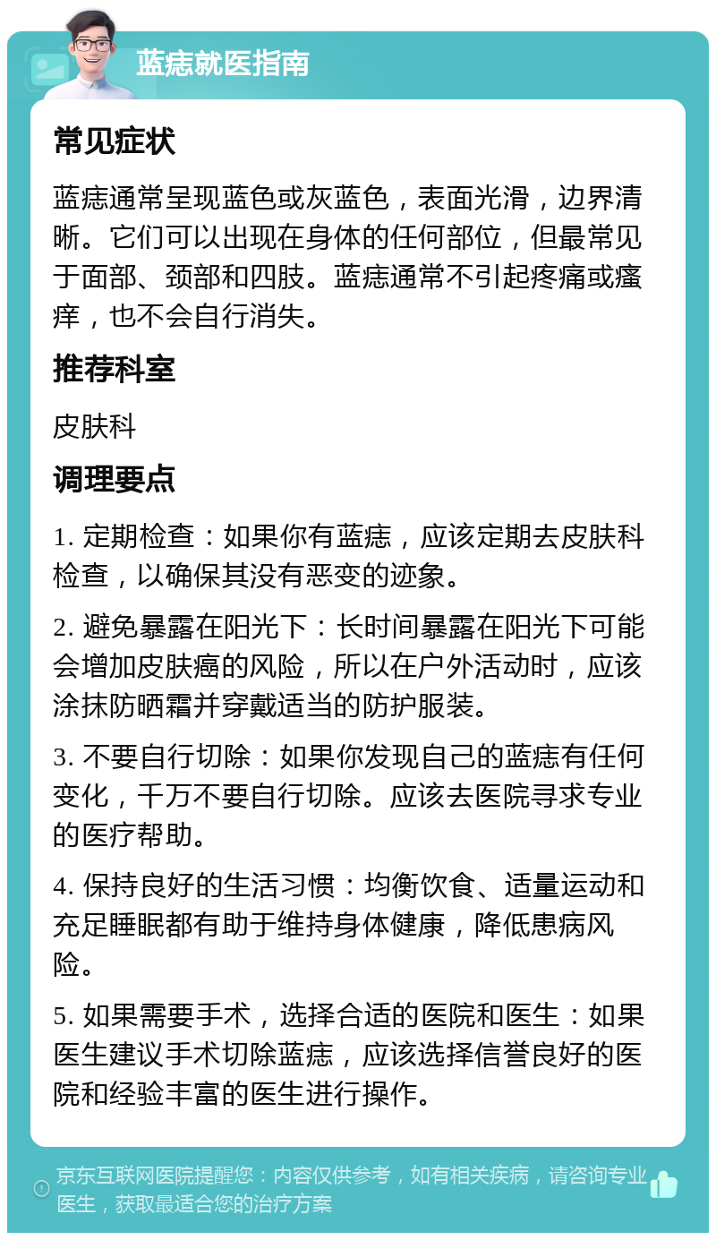 蓝痣就医指南 常见症状 蓝痣通常呈现蓝色或灰蓝色，表面光滑，边界清晰。它们可以出现在身体的任何部位，但最常见于面部、颈部和四肢。蓝痣通常不引起疼痛或瘙痒，也不会自行消失。 推荐科室 皮肤科 调理要点 1. 定期检查：如果你有蓝痣，应该定期去皮肤科检查，以确保其没有恶变的迹象。 2. 避免暴露在阳光下：长时间暴露在阳光下可能会增加皮肤癌的风险，所以在户外活动时，应该涂抹防晒霜并穿戴适当的防护服装。 3. 不要自行切除：如果你发现自己的蓝痣有任何变化，千万不要自行切除。应该去医院寻求专业的医疗帮助。 4. 保持良好的生活习惯：均衡饮食、适量运动和充足睡眠都有助于维持身体健康，降低患病风险。 5. 如果需要手术，选择合适的医院和医生：如果医生建议手术切除蓝痣，应该选择信誉良好的医院和经验丰富的医生进行操作。