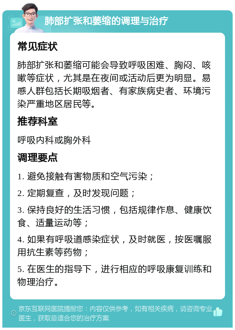 肺部扩张和萎缩的调理与治疗 常见症状 肺部扩张和萎缩可能会导致呼吸困难、胸闷、咳嗽等症状，尤其是在夜间或活动后更为明显。易感人群包括长期吸烟者、有家族病史者、环境污染严重地区居民等。 推荐科室 呼吸内科或胸外科 调理要点 1. 避免接触有害物质和空气污染； 2. 定期复查，及时发现问题； 3. 保持良好的生活习惯，包括规律作息、健康饮食、适量运动等； 4. 如果有呼吸道感染症状，及时就医，按医嘱服用抗生素等药物； 5. 在医生的指导下，进行相应的呼吸康复训练和物理治疗。