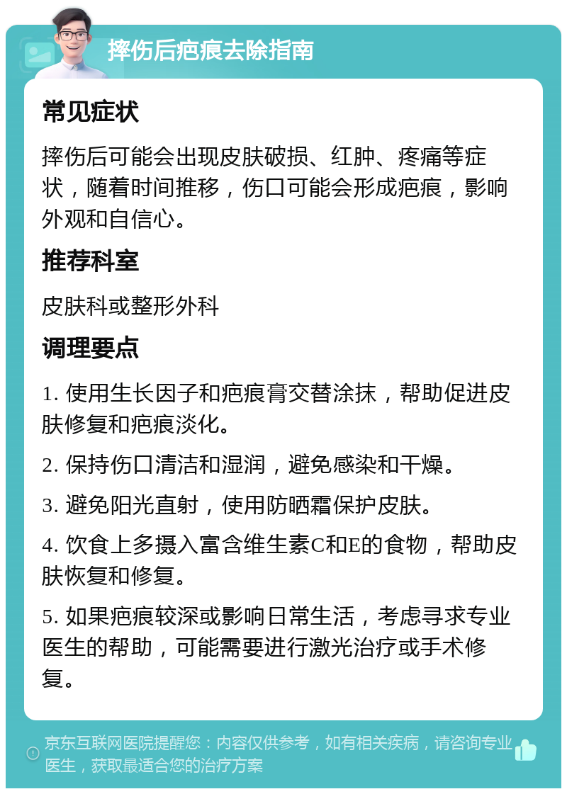 摔伤后疤痕去除指南 常见症状 摔伤后可能会出现皮肤破损、红肿、疼痛等症状，随着时间推移，伤口可能会形成疤痕，影响外观和自信心。 推荐科室 皮肤科或整形外科 调理要点 1. 使用生长因子和疤痕膏交替涂抹，帮助促进皮肤修复和疤痕淡化。 2. 保持伤口清洁和湿润，避免感染和干燥。 3. 避免阳光直射，使用防晒霜保护皮肤。 4. 饮食上多摄入富含维生素C和E的食物，帮助皮肤恢复和修复。 5. 如果疤痕较深或影响日常生活，考虑寻求专业医生的帮助，可能需要进行激光治疗或手术修复。