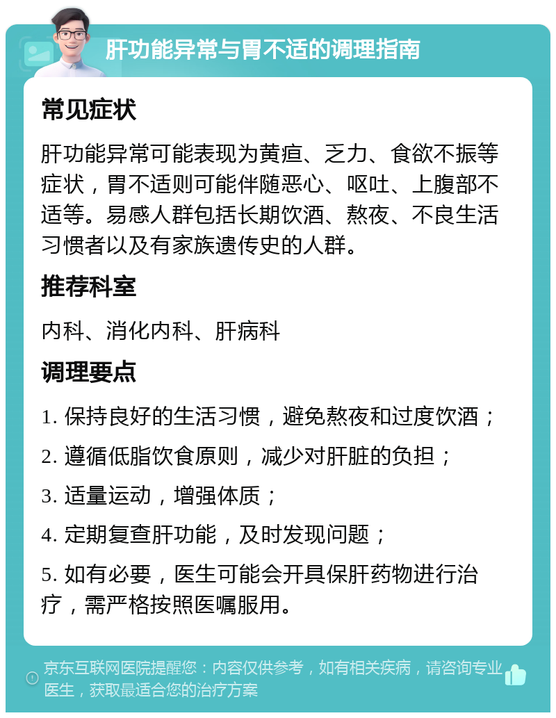 肝功能异常与胃不适的调理指南 常见症状 肝功能异常可能表现为黄疸、乏力、食欲不振等症状，胃不适则可能伴随恶心、呕吐、上腹部不适等。易感人群包括长期饮酒、熬夜、不良生活习惯者以及有家族遗传史的人群。 推荐科室 内科、消化内科、肝病科 调理要点 1. 保持良好的生活习惯，避免熬夜和过度饮酒； 2. 遵循低脂饮食原则，减少对肝脏的负担； 3. 适量运动，增强体质； 4. 定期复查肝功能，及时发现问题； 5. 如有必要，医生可能会开具保肝药物进行治疗，需严格按照医嘱服用。