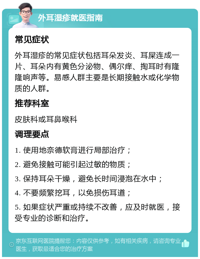 外耳湿疹就医指南 常见症状 外耳湿疹的常见症状包括耳朵发炎、耳屎连成一片、耳朵内有黄色分泌物、偶尔痒、掏耳时有隆隆响声等。易感人群主要是长期接触水或化学物质的人群。 推荐科室 皮肤科或耳鼻喉科 调理要点 1. 使用地奈德软膏进行局部治疗； 2. 避免接触可能引起过敏的物质； 3. 保持耳朵干燥，避免长时间浸泡在水中； 4. 不要频繁挖耳，以免损伤耳道； 5. 如果症状严重或持续不改善，应及时就医，接受专业的诊断和治疗。