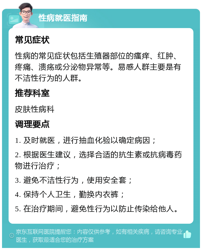 性病就医指南 常见症状 性病的常见症状包括生殖器部位的瘙痒、红肿、疼痛、溃疡或分泌物异常等。易感人群主要是有不洁性行为的人群。 推荐科室 皮肤性病科 调理要点 1. 及时就医，进行抽血化验以确定病因； 2. 根据医生建议，选择合适的抗生素或抗病毒药物进行治疗； 3. 避免不洁性行为，使用安全套； 4. 保持个人卫生，勤换内衣裤； 5. 在治疗期间，避免性行为以防止传染给他人。