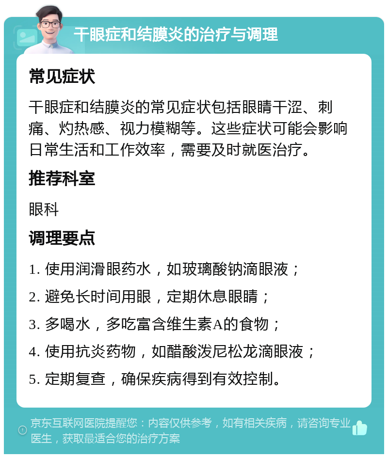 干眼症和结膜炎的治疗与调理 常见症状 干眼症和结膜炎的常见症状包括眼睛干涩、刺痛、灼热感、视力模糊等。这些症状可能会影响日常生活和工作效率，需要及时就医治疗。 推荐科室 眼科 调理要点 1. 使用润滑眼药水，如玻璃酸钠滴眼液； 2. 避免长时间用眼，定期休息眼睛； 3. 多喝水，多吃富含维生素A的食物； 4. 使用抗炎药物，如醋酸泼尼松龙滴眼液； 5. 定期复查，确保疾病得到有效控制。