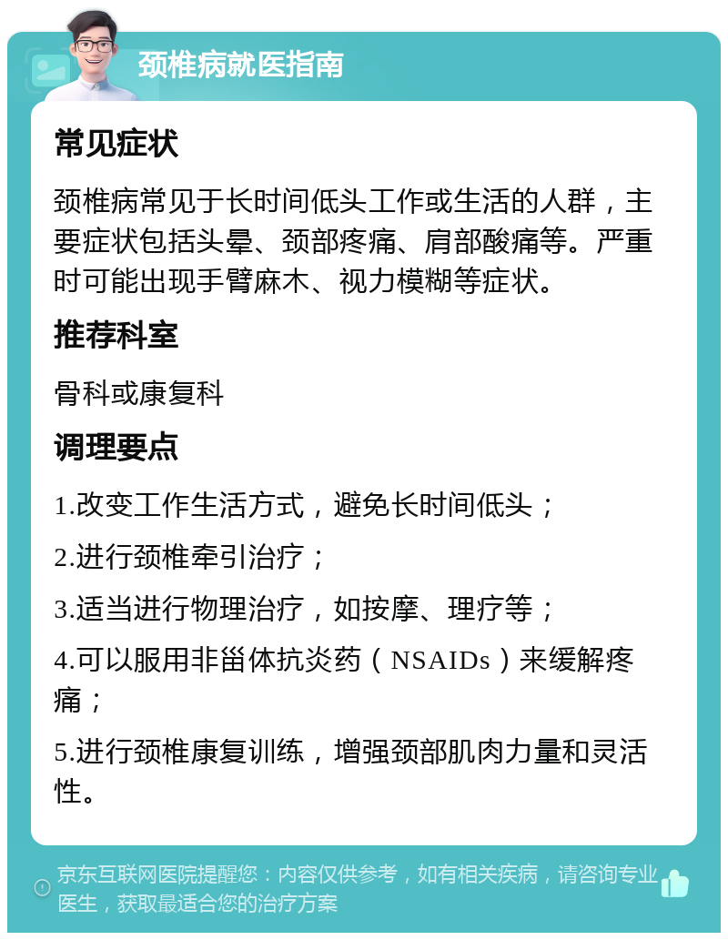 颈椎病就医指南 常见症状 颈椎病常见于长时间低头工作或生活的人群，主要症状包括头晕、颈部疼痛、肩部酸痛等。严重时可能出现手臂麻木、视力模糊等症状。 推荐科室 骨科或康复科 调理要点 1.改变工作生活方式，避免长时间低头； 2.进行颈椎牵引治疗； 3.适当进行物理治疗，如按摩、理疗等； 4.可以服用非甾体抗炎药（NSAIDs）来缓解疼痛； 5.进行颈椎康复训练，增强颈部肌肉力量和灵活性。