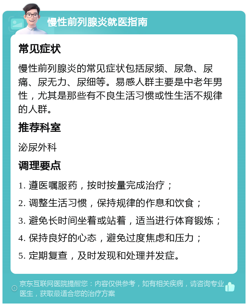 慢性前列腺炎就医指南 常见症状 慢性前列腺炎的常见症状包括尿频、尿急、尿痛、尿无力、尿细等。易感人群主要是中老年男性，尤其是那些有不良生活习惯或性生活不规律的人群。 推荐科室 泌尿外科 调理要点 1. 遵医嘱服药，按时按量完成治疗； 2. 调整生活习惯，保持规律的作息和饮食； 3. 避免长时间坐着或站着，适当进行体育锻炼； 4. 保持良好的心态，避免过度焦虑和压力； 5. 定期复查，及时发现和处理并发症。