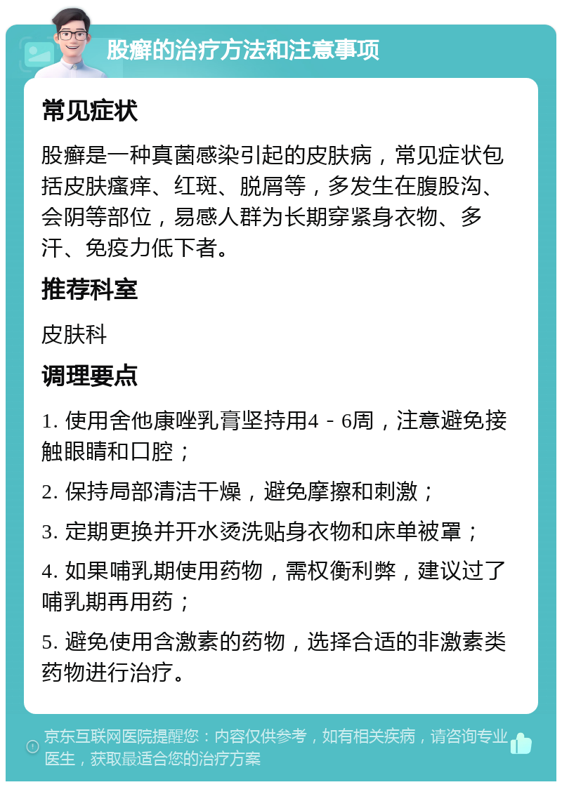 股癣的治疗方法和注意事项 常见症状 股癣是一种真菌感染引起的皮肤病，常见症状包括皮肤瘙痒、红斑、脱屑等，多发生在腹股沟、会阴等部位，易感人群为长期穿紧身衣物、多汗、免疫力低下者。 推荐科室 皮肤科 调理要点 1. 使用舍他康唑乳膏坚持用4－6周，注意避免接触眼睛和口腔； 2. 保持局部清洁干燥，避免摩擦和刺激； 3. 定期更换并开水烫洗贴身衣物和床单被罩； 4. 如果哺乳期使用药物，需权衡利弊，建议过了哺乳期再用药； 5. 避免使用含激素的药物，选择合适的非激素类药物进行治疗。