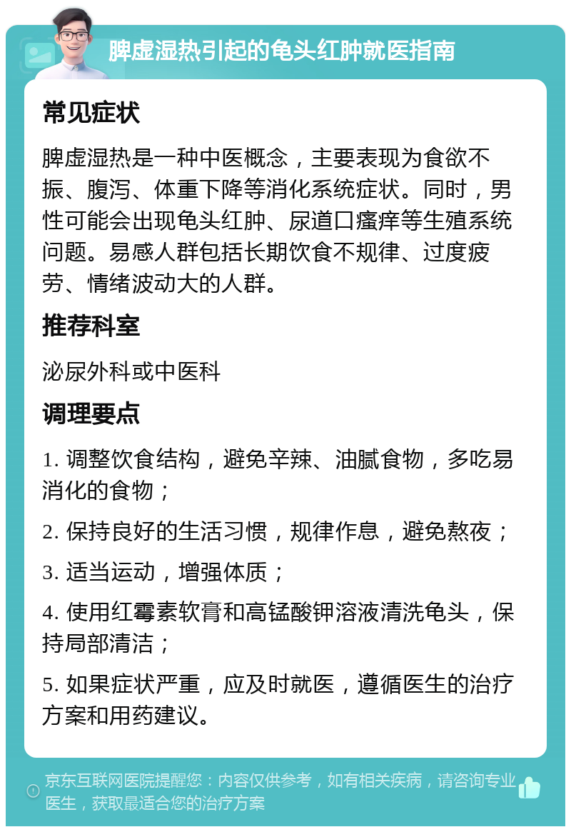 脾虚湿热引起的龟头红肿就医指南 常见症状 脾虚湿热是一种中医概念，主要表现为食欲不振、腹泻、体重下降等消化系统症状。同时，男性可能会出现龟头红肿、尿道口瘙痒等生殖系统问题。易感人群包括长期饮食不规律、过度疲劳、情绪波动大的人群。 推荐科室 泌尿外科或中医科 调理要点 1. 调整饮食结构，避免辛辣、油腻食物，多吃易消化的食物； 2. 保持良好的生活习惯，规律作息，避免熬夜； 3. 适当运动，增强体质； 4. 使用红霉素软膏和高锰酸钾溶液清洗龟头，保持局部清洁； 5. 如果症状严重，应及时就医，遵循医生的治疗方案和用药建议。